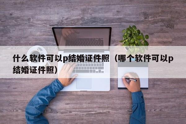 什么软件可以p结婚证件照（哪个软件可以p结婚证件照）