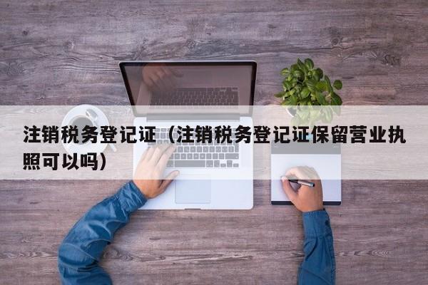 注销税务登记证（注销税务登记证保留营业执照可以吗）