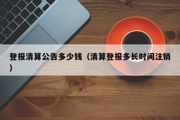 登报清算公告多少钱（清算登报多长时间注销）