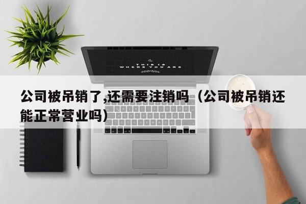 公司被吊销了,还需要注销吗（公司被吊销还能正常营业吗）