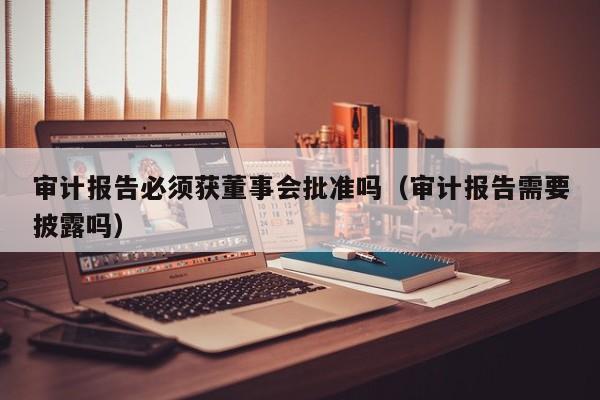 审计报告必须获董事会批准吗（审计报告需要披露吗）