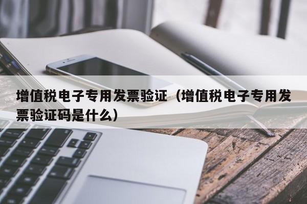 增值税电子专用发票验证（增值税电子专用发票验证码是什么）